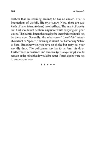 164 Aptavani-6
robbers that are roaming around; he has no choice. That is
interactions of worldly life (vyavahar). Now, there are two
kinds of inner intents (bhaav) involved here. The intent of cruelty
and hurt should not be there anymore while carrying out your
duties. The hurtful intent that used to be there before should not
be there now. Secondly, the relative-self (pratishthit atma)
should not be ‘spoiled,’ meaning it should not harbor any ‘intent
to hurt.’ But otherwise, you have no choice but carry out your
worldly duty. The policeman too has to perform his duty.
Furthermore, repentance and remorse (prashchyataap) should
remain in the mind that it would be better if such duties were not
to come your way.
* * * * *
 