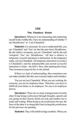 Aptavani-6 165
[20]
The Flawless Vision
Questioner: Whenever I am interacting and conducting
myself in the worldly life, I have no understanding of whether ‘I
am Shuddhatma’ or ‘I am Chandulal.’
Dadashri: It is necessary for you to understand this; you
are ‘Chandulal’ and ‘You’ are also the pure Soul, Shuddhatma.
By the relative viewpoint, you are ‘Chandulal’ and by the real
viewpoint ‘You’ are ‘Shuddhatma.’ All that is relative is
temporary (vinashi) and prone to destruction. In the temporary
realm, you are Chandulal. All temporary interaction (vyavahar)
is Chandulal’s and the indestructible and eternal (avinashi)
interaction is Yours – the Self’s. Now, after attaining this Gnan,
Your awareness (jagruti) lies in the eternal.
If there is a lack of understanding, then sometimes one
can make mistakes like this; not everyone makes such mistakes.
You are not just Chandulal. When you are working for
someone, you are an employee there. Therefore, you have to
fulfill all your duties as an employee. No one is an employee
forever.
Questioner: There are so many transgressions towards
other living beings (atikraman) through thoughts, speech and
acts going on that I barely finish one task and another one is
ready and waiting. When trying to do pratikraman for one, the
force of the other is so strong that I have to keep the pratikraman
for the previous one pending.
Dadashri: They will unfold in huge numbers. When you
 