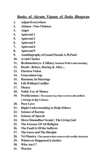 Books of Akram Vignan of Dada Bhagwan
1. AdjustEverywhere
2. Ahimsa : Non-Violence
3. Anger
4. Aptavani 1
5. Aptavani 2
6. Aptavani 5
7. Aptavani 6
8. Aptavani 9
9. Autobiography of Gnani Purush A.M.Patel
10. Avoid Clashes
11. Brahmacharya : CelibacyAttained With Understanding
12. Death : Before, During & After...
13. Flawless Vision
14. Generation Gap
15. Harmony In Marriage
16. Life Without Conflict
17. Money
18. Noble Use of Money
19. Pratikraman :The master key that resolves all conflicts
( Abridge & Big Volume)
20. Pure Love
21. Right Understanding to Help Others
22. Science of Karma
23. Science of Speech
24. Shree Simandhar Swami : The Living God
25. The Essence Of All Religion
26. The Fault Is Of the Sufferer
27. The Guru and The Disciple
28. Tri Mantra :The mantra that removes all worldly obstacles
29. Whatever Happened is Justice
30. Who Am I ?
31. Worries
 
