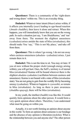 Aptavani-6 167
Questioner: There is a community of the ‘right-doers
and wrong-doers’ within me. This is an everyday thing.
Dadashri: Whatever inner intent (bhaav) arises within, if
it affects you internally (asar) leading to ego-based reaction
(Amado chaddhe), then leave it alone and retract. When this
happens, you will immediately know that you are on the wrong
path. In such a situation just say, ‘I am Shuddhatma,’ and ‘run’
away from there. The moment the slightest uneasiness
(vyakudata) arises amidst the state of bliss (nirakudata), this
should make You ‘say,’ ‘This is not My place,’ and take off
from there.
Questioner: This is where I go wrong. I do not run away
when easiness-uneasiness (akudata- vyakudata) arises. I just
remain there in it.
Dadashri: This is not the time to sit. You may sit later. If
you sit now without the proper shakti (enough energy arising
within), you will get hurt. Ours, the Self’s, territory is of eternal
bliss (nirakudata)! Karma will be bound wherever there is the
slightest akudata-vyakudata (vacillation between easiness and
uneasiness). Karma is not bound with a state of bliss (nirakudata
state). You are not going to gain from the worldly life by becoming
uneasy (vyakudata). Whatever happens is vyavasthit, so remain
in bliss (nirakudata). As long as there is pure awareness
(shuddha upayog), there will be bliss (nirakudata).
In my youth, the intellect (buddhi) was like this: It would
quickly form opinions about the other person. It would form a
very quick opinion about others. Therefore, I can understand
what must be going on within you.
Actually, it is not worth forming an opinion about anyone
in this world. To form an opinion about someone is our bondage
and the absence of any opinion is liberation (moksha). What is
the relationship between you and anyone else? The other person
 