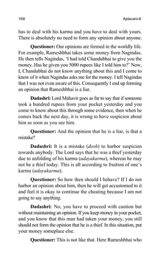168 Aptavani-6
has to deal with his karma and you have to deal with yours.
There is absolutely no need to form any opinion about anyone.
Questioner: Our opinions are formed in the worldly life.
For example, Rameshbhai takes some money from Nagindas.
He then tells Nagindas, ‘I had told Chandubhai to give you the
money. Has he given you 5000 rupees like I told him to?’ Now,
I, Chandubhai do not know anything about this and I come to
know of it when Nagindas asks me for the money. I tell Nagindas
that I was not even aware of this. Consequently I end up forming
an opinion that Rameshbhai is a liar.
Dadashri: Lord Mahavir goes as far to say that if someone
took a hundred rupees from your pocket yesterday and you
come to know about this through some evidence, then when he
comes back the next day, it is wrong to have suspicion about
him as soon as you see him.
Questioner: And the opinion that he is a liar, is that a
mistake?
Dadashri: It is a mistake (dosh) to harbor suspicion
towards anybody. The Lord says that he was a thief yesterday
due to unfolding of his karma (udayakarma), whereas he may
not be a thief today. This is all according to fruition of one’s
karma (udayakarma).
Questioner: So how then should I behave? If I do not
harbor an opinion about him, then he will get accustomed to it
and feel it is okay to continue the cheating because I am not
going to say anything.
Dadashri: No, you have to proceed with caution but
without maintaining an opinion. If you keep money in your pocket,
and you know that this man had taken your money, you still
should not form the opinion that he is a thief. In this situation, put
your money someplace else.
Questioner: This is not like that. Here Rameshbhai who
 