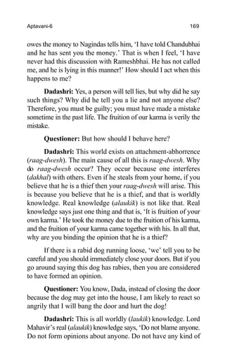 Aptavani-6 169
owes the money to Nagindas tells him, ‘I have told Chandubhai
and he has sent you the money.’ That is when I feel, ‘I have
never had this discussion with Rameshbhai. He has not called
me, and he is lying in this manner!’ How should I act when this
happens to me?
Dadashri: Yes, a person will tell lies, but why did he say
such things? Why did he tell you a lie and not anyone else?
Therefore, you must be guilty; you must have made a mistake
sometime in the past life. The fruition of our karma is verily the
mistake.
Questioner: But how should I behave here?
Dadashri: This world exists on attachment-abhorrence
(raag-dwesh). The main cause of all this is raag-dwesh. Why
do raag-dwesh occur? They occur because one interferes
(dakhal) with others. Even if he steals from your home, if you
believe that he is a thief then your raag-dwesh will arise. This
is because you believe that he is a thief, and that is worldly
knowledge. Real knowledge (alaukik) is not like that. Real
knowledge says just one thing and that is, ‘It is fruition of your
own karma.’ He took the money due to the fruition of his karma,
and the fruition of your karma came together with his. In all that,
why are you binding the opinion that he is a thief?
If there is a rabid dog running loose, ‘we’ tell you to be
careful and you should immediately close your doors. But if you
go around saying this dog has rabies, then you are considered
to have formed an opinion.
Questioner: You know, Dada, instead of closing the door
because the dog may get into the house, I am likely to react so
angrily that I will bang the door and hurt the dog!
Dadashri: This is all worldly (laukik) knowledge. Lord
Mahavir’s real (alaukik) knowledge says, ‘Do not blame anyone.
Do not form opinions about anyone. Do not have any kind of
 