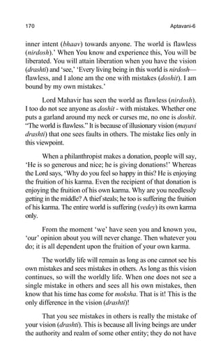 170 Aptavani-6
inner intent (bhaav) towards anyone. The world is flawless
(nirdosh).’ When You know and experience this, You will be
liberated. You will attain liberation when you have the vision
(drashti) and ‘see,’ ‘Every living being in this world is nirdosh—
flawless, and I alone am the one with mistakes (doshit). I am
bound by my own mistakes.’
Lord Mahavir has seen the world as flawless (nirdosh).
I too do not see anyone as doshit - with mistakes. Whether one
puts a garland around my neck or curses me, no one is doshit.
“The world is flawless.” It is because of illusionary vision (mayavi
drashti) that one sees faults in others. The mistake lies only in
this viewpoint.
When a philanthropist makes a donation, people will say,
‘He is so generous and nice; he is giving donations!’ Whereas
the Lord says, ‘Why do you feel so happy in this? He is enjoying
the fruition of his karma. Even the recipient of that donation is
enjoying the fruition of his own karma. Why are you needlessly
getting in the middle? A thief steals; he too is suffering the fruition
of his karma. The entire world is suffering (vedey) its own karma
only.
From the moment ‘we’ have seen you and known you,
‘our’ opinion about you will never change. Then whatever you
do; it is all dependent upon the fruition of your own karma.
The worldly life will remain as long as one cannot see his
own mistakes and sees mistakes in others. As long as this vision
continues, so will the worldly life. When one does not see a
single mistake in others and sees all his own mistakes, then
know that his time has come for moksha. That is it! This is the
only difference in the vision (drashti)!
That you see mistakes in others is really the mistake of
your vision (drashti). This is because all living beings are under
the authority and realm of some other entity; they do not have
 
