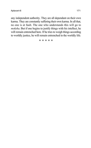 Aptavani-6 171
any independent authority. They are all dependant on their own
karma. They are constantly suffering their own karma. In all that,
no one is at fault. The one who understands this will go to
moksha. But if one begins to justify things with his intellect, he
will remain entrenched here. If he tries to weigh things according
to worldly justice, he will remain entrenched in the worldly life.
* * * * *
 