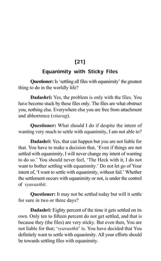 172 Aptavani-6
[21]
Equanimity with Sticky Files
Questioner: Is ‘settling all files with equanimity’ the greatest
thing to do in the worldly life?
Dadashri: Yes, the problem is only with the files. You
have become stuck by these files only. The files are what obstruct
you, nothing else. Everywhere else you are free from attachment
and abhorrence (vitarag).
Questioner: What should I do if despite the intent of
wanting very much to settle with equanimity, I am not able to?
Dadashri: Yes, that can happen but you are not liable for
that. You have to make a decision that, ‘Even if things are not
settled with equanimity, I will never change my intent of wanting
to do so.’ You should never feel, ‘The Heck with it, I do not
want to bother settling with equanimity.’ Do not let go of Your
intent of, ‘I want to settle with equanimity, without fail.’ Whether
the settlement occurs with equanimity or not, is under the control
of vyavasthit.
Questioner: It may not be settled today but will it settle
for sure in two or three days?
Dadashri: Eighty percent of the time it gets settled on its
own. Only ten to fifteen percent do not get settled, and that is
because they (the files) are very sticky. But even then, You are
not liable for that; ‘vyavasthit’ is. You have decided that You
definitely want to settle with equanimity. All your efforts should
be towards settling files with equanimity.
 