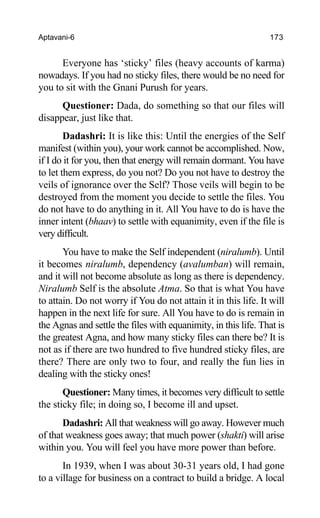 Aptavani-6 173
Everyone has ‘sticky’ files (heavy accounts of karma)
nowadays. If you had no sticky files, there would be no need for
you to sit with the Gnani Purush for years.
Questioner: Dada, do something so that our files will
disappear, just like that.
Dadashri: It is like this: Until the energies of the Self
manifest (within you), your work cannot be accomplished. Now,
if I do it for you, then that energy will remain dormant. You have
to let them express, do you not? Do you not have to destroy the
veils of ignorance over the Self? Those veils will begin to be
destroyed from the moment you decide to settle the files. You
do not have to do anything in it. All You have to do is have the
inner intent (bhaav) to settle with equanimity, even if the file is
very difficult.
You have to make the Self independent (niralumb). Until
it becomes niralumb, dependency (avalumban) will remain,
and it will not become absolute as long as there is dependency.
Niralumb Self is the absolute Atma. So that is what You have
to attain. Do not worry if You do not attain it in this life. It will
happen in the next life for sure. All You have to do is remain in
the Agnas and settle the files with equanimity, in this life. That is
the greatest Agna, and how many sticky files can there be? It is
not as if there are two hundred to five hundred sticky files, are
there? There are only two to four, and really the fun lies in
dealing with the sticky ones!
Questioner: Many times, it becomes very difficult to settle
the sticky file; in doing so, I become ill and upset.
Dadashri: All that weakness will go away. However much
of that weakness goes away; that much power (shakti) will arise
within you. You will feel you have more power than before.
In 1939, when I was about 30-31 years old, I had gone
to a village for business on a contract to build a bridge. A local
 