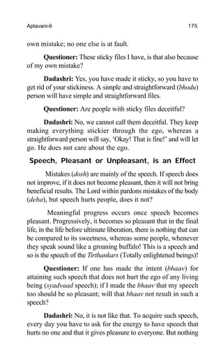 Aptavani-6 175
own mistake; no one else is at fault.
Questioner: These sticky files I have, is that also because
of my own mistake?
Dadashri: Yes, you have made it sticky, so you have to
get rid of your stickiness. A simple and straightforward (bhodu)
person will have simple and straightforward files.
Questioner: Are people with sticky files deceitful?
Dadashri: No, we cannot call them deceitful. They keep
making everything stickier through the ego, whereas a
straightforward person will say, ‘Okay! That is fine!’ and will let
go. He does not care about the ego.
Speech, Pleasant or Unpleasant, is an Effect
Mistakes (dosh) are mainly of the speech. If speech does
not improve, if it does not become pleasant, then it will not bring
beneficial results. The Lord within pardons mistakes of the body
(deha), but speech hurts people, does it not?
Meaningful progress occurs once speech becomes
pleasant. Progressively, it becomes so pleasant that in the final
life, in the life before ultimate liberation, there is nothing that can
be compared to its sweetness, whereas some people, whenever
they speak sound like a groaning buffalo! This is a speech and
so is the speech of the Tirthankars (Totally enlightened beings)!
Questioner: If one has made the intent (bhaav) for
attaining such speech that does not hurt the ego of any living
being (syadvaad speech); if I made the bhaav that my speech
too should be so pleasant; will that bhaav not result in such a
speech?
Dadashri: No, it is not like that. To acquire such speech,
every day you have to ask for the energy to have speech that
hurts no one and that it gives pleasure to everyone. But nothing
 