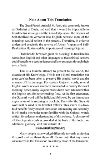 Note About This Translation
The Gnani Purush Ambalal M. Patel, also commonly known
as Dadashri or Dada, had said that it would be impossible to
translate his satsangs and the knowledge about the Science of
Self-Realization verbatim into English because some of the
meanings would be lost in the process. Therefore, in order to
understand precisely the science of Akram Vignan and Self-
Realization He stressed the importance of learning Gujarati.
Dadashri did however grant his blessings to translate his
words into English and other languages so that spiritual seekers
could benefit to a certain degree and later progress through their
own efforts.
This is a humble attempt to present to the world, the
essence of His Knowledge. This is not a literal translation but
great care has been taken to preserve His original words and the
essence of His message. For certain Gujarati words, several
English words or even sentences are needed to convey the exact
meaning; hence, many Gujarati words have been retained within
the English text for better reading flow. At the first encounter,
the Gujarati word will be italicized followed by an immediate
explanation of its meaning in brackets. Thereafter the Gujarati
word will be used in the text that follows. This serves as a two-
fold benefit: firstly ease of translation and reading and secondly
it will make the reader more familiar with the Gujarati words
critical for a deeper understanding of this science. A glossary of
all the Gujarati words is provided at the back of the book. For
additional glossary, visit our website at :
www.dadabhagwan.org
Many people have worked diligently towards achieving
this goal and we thank them all. Please note that any errors
encountered in this translation are entirely those of the translators.
* * * * *
5
 