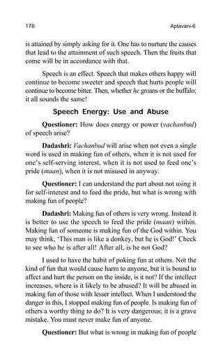 176 Aptavani-6
is attained by simply asking for it. One has to nurture the causes
that lead to the attainment of such speech. Then the fruits that
come will be in accordance with that.
Speech is an effect. Speech that makes others happy will
continue to become sweeter and speech that hurts people will
continue to become bitter. Then, whether he groans or the buffalo;
it all sounds the same!
Speech Energy: Use and Abuse
Questioner: How does energy or power (vachanbud)
of speech arise?
Dadashri: Vachanbud will arise when not even a single
word is used in making fun of others, when it is not used for
one’s self-serving interest, when it is not used to feed one’s
pride (maan), when it is not misused in anyway.
Questioner: I can understand the part about not using it
for self-interest and to feed the pride, but what is wrong with
making fun of people?
Dadashri: Making fun of others is very wrong. Instead it
is better to use the speech to feed the pride (maan) within.
Making fun of someone is making fun of the God within. You
may think, ‘This man is like a donkey, but he is God!’ Check
to see who he is after all! After all, is he not God?
I used to have the habit of poking fun at others. Not the
kind of fun that would cause harm to anyone, but it is bound to
affect and hurt the person on the inside, is it not? If the intellect
increases, where is it likely to be abused? It will be abused in
making fun of those with lesser intellect. When I understood the
danger in this, I stopped making fun of people. Is making fun of
others a worthy thing to do? It is very dangerous; it is a grave
mistake. You must never make fun of anyone.
Questioner: But what is wrong in making fun of people
 