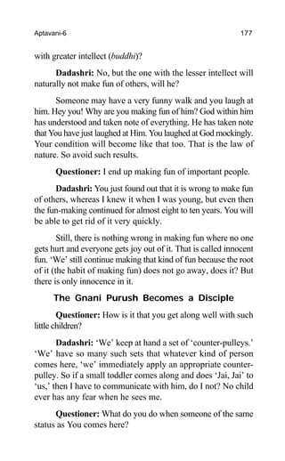 Aptavani-6 177
with greater intellect (buddhi)?
Dadashri: No, but the one with the lesser intellect will
naturally not make fun of others, will he?
Someone may have a very funny walk and you laugh at
him. Hey you! Why are you making fun of him? God within him
has understood and taken note of everything. He has taken note
that You have just laughed at Him. You laughed at God mockingly.
Your condition will become like that too. That is the law of
nature. So avoid such results.
Questioner: I end up making fun of important people.
Dadashri: You just found out that it is wrong to make fun
of others, whereas I knew it when I was young, but even then
the fun-making continued for almost eight to ten years. You will
be able to get rid of it very quickly.
Still, there is nothing wrong in making fun where no one
gets hurt and everyone gets joy out of it. That is called innocent
fun. ‘We’ still continue making that kind of fun because the root
of it (the habit of making fun) does not go away, does it? But
there is only innocence in it.
The Gnani Purush Becomes a Disciple
Questioner: How is it that you get along well with such
little children?
Dadashri: ‘We’ keep at hand a set of ‘counter-pulleys.’
‘We’ have so many such sets that whatever kind of person
comes here, ‘we’ immediately apply an appropriate counter-
pulley. So if a small toddler comes along and does ‘Jai, Jai’ to
‘us,’ then I have to communicate with him, do I not? No child
ever has any fear when he sees me.
Questioner: What do you do when someone of the same
status as You comes here?
 