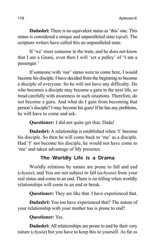 178 Aptavani-6
Dadashri: There is no equivalent status as ‘this’ one. This
status is considered a unique and unparalleled state (ajod). The
scripture writers have called this an unparalleled state.
If ‘we’ meet someone in the train, and he does not know
that I am a Gnani, even then I will ‘set a pulley’ of ‘I am a
passenger.’
If someone with ‘our’ status were to come here, I would
become his disciple. I have decided from the beginning to become
a disciple of everyone. So he will not have any difficulty. He
who becomes a disciple may become a guru in the next life, so
tread carefully with awareness in such situations. Therefore, do
not become a guru. And what do I gain from becoming that
person’s disciple? I may become his guru! If he has any problems,
he will have to come and ask.
Questioner: I did not quite get that, Dada!
Dadashri: A relationship is established when ‘I’ become
his disciple. So then he will come back to ‘me’ as a disciple.
Had ‘I’ not become his disciple, he would not have come to
‘me’ and taken advantage of My presence.
The Worldly Life is a Drama
Worldly relations by nature are prone to fall and end
(chyuta), and You are not subject to fall (achyuta) from your
real status and come to an end. There is no telling when worldly
relationships will come to an end or break.
Questioner: They are like that. I have experienced that.
Dadashri: You too have experienced that? The nature of
your relationship with your mother too is prone to end?
Questioner: Yes.
Dadashri: All relationships are prone to end by their very
nature (chyuta) but you have to keep this to yourself. As far as
 