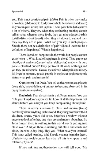 Aptavani-6 181
you. This is not considered pain (dukh). Pain is when they make
a hole here (abdomen) to feed you or a hole here (lower abdomen)
so you can pass urine; that is pain. These poor little babies have
a lot of misery. They cry when they are hurting but they cannot
tell anyone, whereas these fools, they eat nine chapattis (thin
tortilla-like wheat bread) when they sit down to eat and then
they say they are in pain! What can you say to such people?
Should there not be a definition of pain? Should there not be a
definition of happiness? What is happiness?
There is endless happiness in the world but people cannot
experience it. What kind of happiness is there? They get to eat
doodhpaak and maalpuda (Indian delicacies) made with pure
ghee – clarified butter! They get to eat all kinds of things and
yet they are miserable! Go ask the animals what pain and misery
is! Even in humans, go ask people in the lower socioeconomic
status what pain and misery is!
Questioner: But Dada, You tell us that we can eat ghaaris
(very rich, sweet delicacy) but not to become absorbed in its
enjoyment (tanmayakar).
Dadashri: That discussion is a different matter. You can
‘rule your kingdom’ as you see fit. Look at all the happiness that
stands before you and yet you keep complaining about pain!
There is never a reason to clash and mourn (kaan)
needlessly about anything in this world. If a young woman without
children, twenty years old or so, becomes a widow without
anyone to look after her, one may cry and mourn about her. By
kaan I mean there is nothing in this world worth getting into
clash over. And yet there is nothing but clash and clash and
clash, the whole day long. Hey you! What have you learned?
This is not called learning, is it? Should you not learn the theory
of relativity; should you not learn that all this is temporary and
relative (chyuta)?
If you ask any mother-in-law she will tell you, ‘My
 