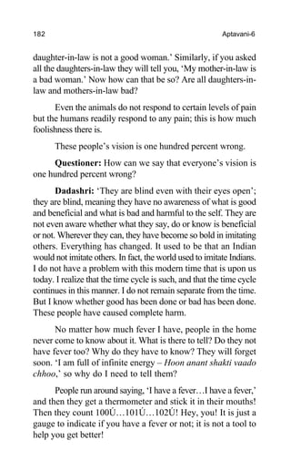 182 Aptavani-6
daughter-in-law is not a good woman.’ Similarly, if you asked
all the daughters-in-law they will tell you, ‘My mother-in-law is
a bad woman.’ Now how can that be so? Are all daughters-in-
law and mothers-in-law bad?
Even the animals do not respond to certain levels of pain
but the humans readily respond to any pain; this is how much
foolishness there is.
These people’s vision is one hundred percent wrong.
Questioner: How can we say that everyone’s vision is
one hundred percent wrong?
Dadashri: ‘They are blind even with their eyes open’;
they are blind, meaning they have no awareness of what is good
and beneficial and what is bad and harmful to the self. They are
not even aware whether what they say, do or know is beneficial
or not. Wherever they can, they have become so bold in imitating
others. Everything has changed. It used to be that an Indian
would not imitate others. In fact, the world used to imitate Indians.
I do not have a problem with this modern time that is upon us
today. I realize that the time cycle is such, and that the time cycle
continues in this manner. I do not remain separate from the time.
But I know whether good has been done or bad has been done.
These people have caused complete harm.
No matter how much fever I have, people in the home
never come to know about it. What is there to tell? Do they not
have fever too? Why do they have to know? They will forget
soon. ‘I am full of infinite energy – Hoon anant shakti vaado
chhoo,’ so why do I need to tell them?
People run around saying, ‘I have a fever…I have a fever,’
and then they get a thermometer and stick it in their mouths!
Then they count 100Ú…101Ú…102Ú! Hey, you! It is just a
gauge to indicate if you have a fever or not; it is not a tool to
help you get better!
 
