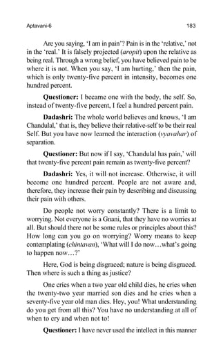 Aptavani-6 183
Are you saying, ‘I am in pain’? Pain is in the ‘relative,’ not
in the ‘real.’ It is falsely projected (aropit) upon the relative as
being real. Through a wrong belief, you have believed pain to be
where it is not. When you say, ‘I am hurting,’ then the pain,
which is only twenty-five percent in intensity, becomes one
hundred percent.
Questioner: I became one with the body, the self. So,
instead of twenty-five percent, I feel a hundred percent pain.
Dadashri: The whole world believes and knows, ‘I am
Chandulal,’ that is, they believe their relative-self to be their real
Self. But you have now learned the interaction (vyavahar) of
separation.
Questioner: But now if I say, ‘Chandulal has pain,’ will
that twenty-five percent pain remain as twenty-five percent?
Dadashri: Yes, it will not increase. Otherwise, it will
become one hundred percent. People are not aware and,
therefore, they increase their pain by describing and discussing
their pain with others.
Do people not worry constantly? There is a limit to
worrying. Not everyone is a Gnani, that they have no worries at
all. But should there not be some rules or principles about this?
How long can you go on worrying? Worry means to keep
contemplating (chintavan), ‘What will I do now…what’s going
to happen now…?’
Here, God is being disgraced; nature is being disgraced.
Then where is such a thing as justice?
One cries when a two year old child dies, he cries when
the twenty-two year married son dies and he cries when a
seventy-five year old man dies. Hey, you! What understanding
do you get from all this? You have no understanding at all of
when to cry and when not to!
Questioner: I have never used the intellect in this manner
 