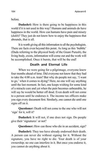 184 Aptavani-6
before.
Dadashri: How is there going to be happiness in this
world if it is not used in this way? Humans and animals do have
happiness in the world. How can humans have pain and misery
(dukh)? They just do not know how to enjoy the happiness that
abounds, that is all.
It is worth giving all this information to all the psychologists.
There are facts even beyond this point. As long as this ‘bubble’
(Dada referring to the physical body of the Gnani Purush), the
living body, exists, information will come out and the work will
be accomplished. Once it bursts, that will be the end!
Death and Eternal Life
When we were going for a pilgrimage, everyone knew
four months ahead of time. Did everyone not know that they had
to take the 4:00 a.m. train? But why do people not say, ‘I want
to go,’ when it comes to dying? Here, no one will say anything
until the last moment. In fact, one keeps wishing for some kind
of a miracle cure and yet when the pain becomes unbearable, he
will say he would be better off dead. Even death will not come
to a person until he endorses it. The income tax officers make
you sign every document first. Similarly, one cannot die until one
signs off on it.
Questioner: Death will not come to the one who will not
‘sign’ for it, will it?
Dadashri: It will not, if one does not sign. Do people
give their ‘signatures’ or not?
Questioner: How can those who die in an accident, sign?
Dadashri: They too have already endorsed their death.
A person can never die without signing for it. Without the
signature, you have no right to die. Your death is of your
ownership; no one can interfere in it. But once you endorse it,
you cannot do anything about it.
 