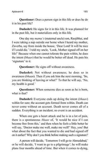 Aptavani-6 185
Questioner: Does a person sign in this life or does he do
it in his past life?
Dadashri: He signs for it in this life. It was planned for
in the past life, but it materializes only in this life.
One day my mama’s (maternal uncle) son, Raojibhai, and
I were taking a nap outside our home when I heard my mother,
Zaverba, say from inside the house, ‘Dear Lord! It will be nice
if I could die.’ I told my uncle, ‘Look, Mother signed off on her
life!’ Because when one cannot tolerate the pain within, he does
the intent (bhaav) that he would be better off dead. He puts his
‘signature’ to it.
Questioner: He signs off without awareness.
Dadashri: Not without awareness; he does so in
awareness (bhaan). Then if you ask him the next morning, ‘So,
you are thinking of leaving or what?’ To that he will say, ‘No,
my health is good.’
Questioner: When someone dies as soon as he is born,
what is that?
Dadashri: Everyone ends up doing the intent (bhaav)
within for sure; the account gets formed from within. Death can
never come without an account. Death never comes all of a
sudden. Everything is an incident; no event is an accident.
When one gets a heart attack and he is in a lot of pain,
there is a spontaneous bhaav of, ‘It would be nice if I can
become free from this,’ and then when he feels a little better he
will say, ‘Doctor make me well, make me well!’ Hey, you! But
what about the fact that you wanted to die and had signed off
on it earlier? Why don’t you think before making such a signature?
A person will decide, ‘Tomorrow I will go to Ahmedabad,’
or he will decide, ‘I want to go to a pilgrimage’; he will make
plans four months ahead of time. But when it comes to dying,
 