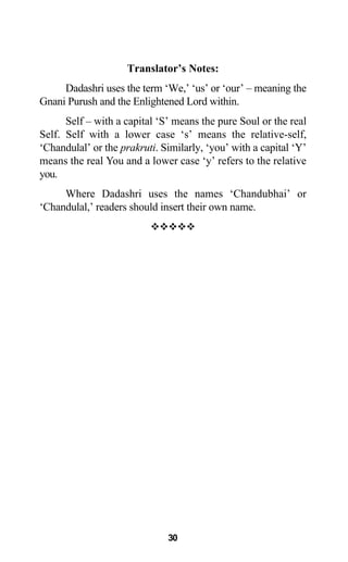 Translator’s Notes:
Dadashri uses the term ‘We,’ ‘us’ or ‘our’ – meaning the
Gnani Purush and the Enlightened Lord within.
Self – with a capital ‘S’ means the pure Soul or the real
Self. Self with a lower case ‘s’ means the relative-self,
‘Chandulal’ or the prakruti. Similarly, ‘you’ with a capital ‘Y’
means the real You and a lower case ‘y’ refers to the relative
you.
Where Dadashri uses the names ‘Chandubhai’ or
‘Chandulal,’ readers should insert their own name.
™™™™™
30
 