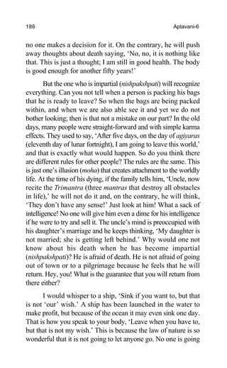 186 Aptavani-6
no one makes a decision for it. On the contrary, he will push
away thoughts about death saying, ‘No, no, it is nothing like
that. This is just a thought; I am still in good health. The body
is good enough for another fifty years!’
But the one who is impartial (nishpakshpati) will recognize
everything. Can you not tell when a person is packing his bags
that he is ready to leave? So when the bags are being packed
within, and when we are also able see it and yet we do not
bother looking; then is that not a mistake on our part? In the old
days, many people were straight-forward and with simple karma
effects. They used to say, ‘After five days, on the day of agiyaras
(eleventh day of lunar fortnight), I am going to leave this world,’
and that is exactly what would happen. So do you think there
are different rules for other people? The rules are the same. This
is just one’s illusion (moha) that creates attachment to the worldly
life. At the time of his dying, if the family tells him, ‘Uncle, now
recite the Trimantra (three mantras that destroy all obstacles
in life),’ he will not do it and, on the contrary, he will think,
‘They don’t have any sense!’ Just look at him! What a sack of
intelligence! No one will give him even a dime for his intelligence
if he were to try and sell it. The uncle’s mind is preoccupied with
his daughter’s marriage and he keeps thinking, ‘My daughter is
not married; she is getting left behind.’ Why would one not
know about his death when he has become impartial
(nishpakshpati)? He is afraid of death. He is not afraid of going
out of town or to a pilgrimage because he feels that he will
return. Hey, you! What is the guarantee that you will return from
there either?
I would whisper to a ship, ‘Sink if you want to, but that
is not ‘our’ wish.’ A ship has been launched in the water to
make profit, but because of the ocean it may even sink one day.
That is how you speak to your body, ‘Leave when you have to,
but that is not my wish.’ This is because the law of nature is so
wonderful that it is not going to let anyone go. No one is going
 