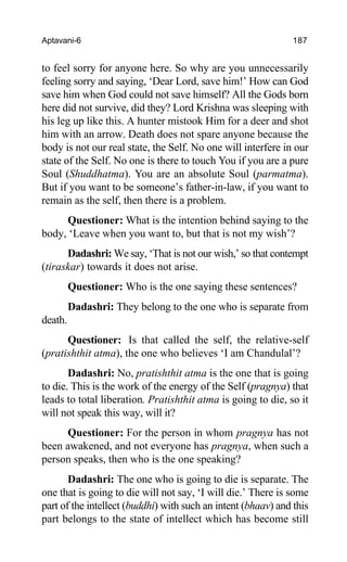 Aptavani-6 187
to feel sorry for anyone here. So why are you unnecessarily
feeling sorry and saying, ‘Dear Lord, save him!’ How can God
save him when God could not save himself? All the Gods born
here did not survive, did they? Lord Krishna was sleeping with
his leg up like this. A hunter mistook Him for a deer and shot
him with an arrow. Death does not spare anyone because the
body is not our real state, the Self. No one will interfere in our
state of the Self. No one is there to touch You if you are a pure
Soul (Shuddhatma). You are an absolute Soul (parmatma).
But if you want to be someone’s father-in-law, if you want to
remain as the self, then there is a problem.
Questioner: What is the intention behind saying to the
body, ‘Leave when you want to, but that is not my wish’?
Dadashri: We say, ‘That is not our wish,’ so that contempt
(tiraskar) towards it does not arise.
Questioner: Who is the one saying these sentences?
Dadashri: They belong to the one who is separate from
death.
Questioner: Is that called the self, the relative-self
(pratishthit atma), the one who believes ‘I am Chandulal’?
Dadashri: No, pratishthit atma is the one that is going
to die. This is the work of the energy of the Self (pragnya) that
leads to total liberation. Pratishthit atma is going to die, so it
will not speak this way, will it?
Questioner: For the person in whom pragnya has not
been awakened, and not everyone has pragnya, when such a
person speaks, then who is the one speaking?
Dadashri: The one who is going to die is separate. The
one that is going to die will not say, ‘I will die.’ There is some
part of the intellect (buddhi) with such an intent (bhaav) and this
part belongs to the state of intellect which has become still
 
