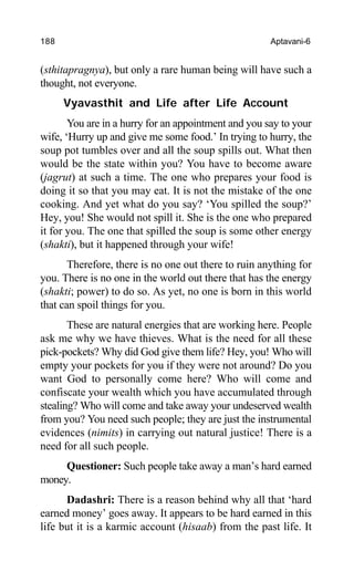 188 Aptavani-6
(sthitapragnya), but only a rare human being will have such a
thought, not everyone.
Vyavasthit and Life after Life Account
You are in a hurry for an appointment and you say to your
wife, ‘Hurry up and give me some food.’ In trying to hurry, the
soup pot tumbles over and all the soup spills out. What then
would be the state within you? You have to become aware
(jagrut) at such a time. The one who prepares your food is
doing it so that you may eat. It is not the mistake of the one
cooking. And yet what do you say? ‘You spilled the soup?’
Hey, you! She would not spill it. She is the one who prepared
it for you. The one that spilled the soup is some other energy
(shakti), but it happened through your wife!
Therefore, there is no one out there to ruin anything for
you. There is no one in the world out there that has the energy
(shakti; power) to do so. As yet, no one is born in this world
that can spoil things for you.
These are natural energies that are working here. People
ask me why we have thieves. What is the need for all these
pick-pockets? Why did God give them life? Hey, you! Who will
empty your pockets for you if they were not around? Do you
want God to personally come here? Who will come and
confiscate your wealth which you have accumulated through
stealing? Who will come and take away your undeserved wealth
from you? You need such people; they are just the instrumental
evidences (nimits) in carrying out natural justice! There is a
need for all such people.
Questioner: Such people take away a man’s hard earned
money.
Dadashri: There is a reason behind why all that ‘hard
earned money’ goes away. It appears to be hard earned in this
life but it is a karmic account (hisaab) from the past life. It
 