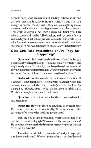 Aptavani-6 189
happens because an account is still pending; otherwise, no one
can ever take anything away from anyone. No one has such
energy or power (shakti), and if they do take anything away,
then realize that there is a pending account that is being settled.
This world is very just. Not even a snake will touch you. This
whole compound can be full of snakes, and yet none of them
can touch you. That is how just and wonderful this world is. So
what happens when a person does not understand these facts
and speaks in his own language or has his own understanding?
Does One Take Precautions or Are They Just
Happening?
Questioner: Is it considered confusion (vikalp) in thought
processes if we keep thinking, ‘If it rains, then we will do it this
way’?Surelyweshouldnaturallythinkthingsthroughinthismanner!
Having thought everything through, whatever happens afterwards
is correct. But is thinking in this way considered a vikalp?
Dadashri: For the one who has not taken Gnan, it is all
a vikalp (‘I am Chandulal’). The one who has taken Gnan has
an understanding and, therefore, no vikalp remains for him. As
a pure Soul (Shuddhatma), ‘You’ do not have to think at all.
Whatever thought arises has to be known.
Questioner: Does that mean that there is no need to take
any precaution?
Dadashri: How can there be anything as precautions?
Precautions also occur automatically. So now where is the
existence of the one who is taking precautions?
Who are you to take precautions when you stumble over
and fall in complete daylight? Can man really take precautions?
He does not have even the independent energy or power (shakti)
to relieve his bowels!
The whole world takes ‘precautions’ and yet do people
not have accidents? Where ‘precautions,’ or intellectual
 