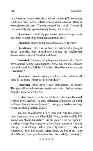 190 Aptavani-6
interferences, do not exist, there are no ‘accidents’! Precaution
is a kind of intellectual interference and restlessness. There is
excessive restlessness. There is no need for it at all. The world
runs naturally and spontaneously (sahaj) on its own.
Questioner: But taking precaution does not happen with
the intent of doer-ship; it happens automatically.
Dadashri: That will happen automatically, for sure.
Questioner: There is no doer (karta), but if a thought
arises naturally, then should one not use the intellectual
discrimination (vivek buddhi) and do it?
Dadashri: No, everything happens automatically. ‘You’
have to keep ‘seeing’ what happens. Now, You tell me, who are
you in the middle of all this? Are You ‘Shuddhatma’ or are you
‘Chandulal’?
Questioner: You are asking who I am in the middle of all
that? Is the mind (mun) not in the middle?
Dadashri: When have I ever disregarded the mind?
Thoughtswillnaturallycontinuetoariseinthemind.Andsometimes
thoughts may not even arise.
It is like this: even in the last life before liberation, the mind
worked every second. The only difference is that now the mind
no longer has any tubers (granthi). It simply unfolds according
to the unfolding karma (udaya).
You are Shuddhatma after Gnan and from the worldly
view (vyavahar) you are ‘Chandulal.’ Now, in the worldly life
interactions, ‘I am Chandulal,’ ‘I am his uncle,’ ‘I am her nephew,’
is called vikalp, but in reality, after Gnan (nischay) it is not
vikalp. It is discharge. When you truly believe, ‘I truly am
Chandulal,’ then it is vikalp. After Gnan, the belief of, ‘I am
Shuddhatma,’ puts you in a state free from vikalp (nirvikalp).
* * * * *
 