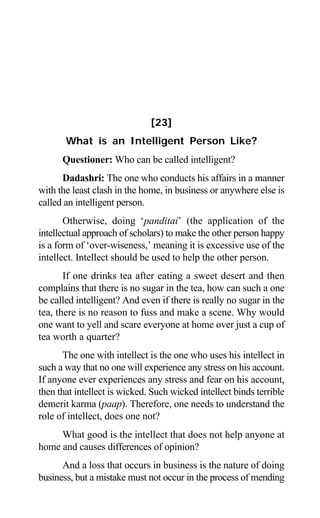 Aptavani-6 191
[23]
What is an Intelligent Person Like?
Questioner: Who can be called intelligent?
Dadashri: The one who conducts his affairs in a manner
with the least clash in the home, in business or anywhere else is
called an intelligent person.
Otherwise, doing ‘panditai’ (the application of the
intellectual approach of scholars) to make the other person happy
is a form of ‘over-wiseness,’ meaning it is excessive use of the
intellect. Intellect should be used to help the other person.
If one drinks tea after eating a sweet desert and then
complains that there is no sugar in the tea, how can such a one
be called intelligent? And even if there is really no sugar in the
tea, there is no reason to fuss and make a scene. Why would
one want to yell and scare everyone at home over just a cup of
tea worth a quarter?
The one with intellect is the one who uses his intellect in
such a way that no one will experience any stress on his account.
If anyone ever experiences any stress and fear on his account,
then that intellect is wicked. Such wicked intellect binds terrible
demerit karma (paap). Therefore, one needs to understand the
role of intellect, does one not?
What good is the intellect that does not help anyone at
home and causes differences of opinion?
And a loss that occurs in business is the nature of doing
business, but a mistake must not occur in the process of mending
 