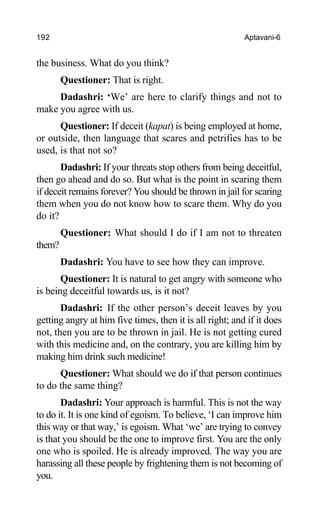 192 Aptavani-6
the business. What do you think?
Questioner: That is right.
Dadashri: ‘We’ are here to clarify things and not to
make you agree with us.
Questioner: If deceit (kapat) is being employed at home,
or outside, then language that scares and petrifies has to be
used, is that not so?
Dadashri: If your threats stop others from being deceitful,
then go ahead and do so. But what is the point in scaring them
if deceit remains forever? You should be thrown in jail for scaring
them when you do not know how to scare them. Why do you
do it?
Questioner: What should I do if I am not to threaten
them?
Dadashri: You have to see how they can improve.
Questioner: It is natural to get angry with someone who
is being deceitful towards us, is it not?
Dadashri: If the other person’s deceit leaves by you
getting angry at him five times, then it is all right; and if it does
not, then you are to be thrown in jail. He is not getting cured
with this medicine and, on the contrary, you are killing him by
making him drink such medicine!
Questioner: What should we do if that person continues
to do the same thing?
Dadashri: Your approach is harmful. This is not the way
to do it. It is one kind of egoism. To believe, ‘I can improve him
this way or that way,’ is egoism. What ‘we’ are trying to convey
is that you should be the one to improve first. You are the only
one who is spoiled. He is already improved. The way you are
harassing all these people by frightening them is not becoming of
you.
 