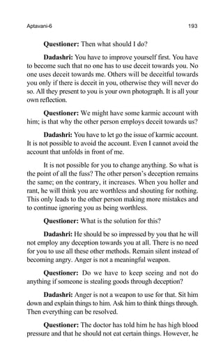 Aptavani-6 193
Questioner: Then what should I do?
Dadashri: You have to improve yourself first. You have
to become such that no one has to use deceit towards you. No
one uses deceit towards me. Others will be deceitful towards
you only if there is deceit in you, otherwise they will never do
so. All they present to you is your own photograph. It is all your
own reflection.
Questioner: We might have some karmic account with
him; is that why the other person employs deceit towards us?
Dadashri: You have to let go the issue of karmic account.
It is not possible to avoid the account. Even I cannot avoid the
account that unfolds in front of me.
It is not possible for you to change anything. So what is
the point of all the fuss? The other person’s deception remains
the same; on the contrary, it increases. When you holler and
rant, he will think you are worthless and shouting for nothing.
This only leads to the other person making more mistakes and
to continue ignoring you as being worthless.
Questioner: What is the solution for this?
Dadashri: He should be so impressed by you that he will
not employ any deception towards you at all. There is no need
for you to use all these other methods. Remain silent instead of
becoming angry. Anger is not a meaningful weapon.
Questioner: Do we have to keep seeing and not do
anything if someone is stealing goods through deception?
Dadashri: Anger is not a weapon to use for that. Sit him
down and explain things to him. Ask him to think things through.
Then everything can be resolved.
Questioner: The doctor has told him he has high blood
pressure and that he should not eat certain things. However, he
 