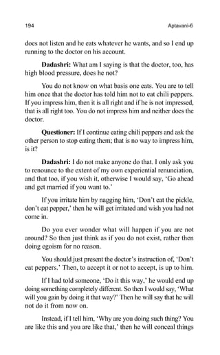 194 Aptavani-6
does not listen and he eats whatever he wants, and so I end up
running to the doctor on his account.
Dadashri: What am I saying is that the doctor, too, has
high blood pressure, does he not?
You do not know on what basis one eats. You are to tell
him once that the doctor has told him not to eat chili peppers.
If you impress him, then it is all right and if he is not impressed,
that is all right too. You do not impress him and neither does the
doctor.
Questioner: If I continue eating chili peppers and ask the
other person to stop eating them; that is no way to impress him,
is it?
Dadashri: I do not make anyone do that. I only ask you
to renounce to the extent of my own experiential renunciation,
and that too, if you wish it, otherwise I would say, ‘Go ahead
and get married if you want to.’
If you irritate him by nagging him, ‘Don’t eat the pickle,
don’t eat pepper,’ then he will get irritated and wish you had not
come in.
Do you ever wonder what will happen if you are not
around? So then just think as if you do not exist, rather then
doing egoism for no reason.
You should just present the doctor’s instruction of, ‘Don’t
eat peppers.’ Then, to accept it or not to accept, is up to him.
If I had told someone, ‘Do it this way,’ he would end up
doing something completely different. So then I would say, ‘What
will you gain by doing it that way?’ Then he will say that he will
not do it from now on.
Instead, if I tell him, ‘Why are you doing such thing? You
are like this and you are like that,’ then he will conceal things
 