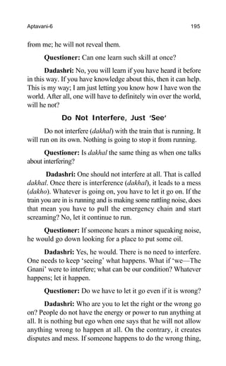 Aptavani-6 195
from me; he will not reveal them.
Questioner: Can one learn such skill at once?
Dadashri: No, you will learn if you have heard it before
in this way. If you have knowledge about this, then it can help.
This is my way; I am just letting you know how I have won the
world. After all, one will have to definitely win over the world,
will he not?
Do Not Interfere, Just ‘See’
Do not interfere (dakhal) with the train that is running. It
will run on its own. Nothing is going to stop it from running.
Questioner: Is dakhal the same thing as when one talks
about interfering?
Dadashri: One should not interfere at all. That is called
dakhal. Once there is interference (dakhal), it leads to a mess
(dakho). Whatever is going on, you have to let it go on. If the
train you are in is running and is making some rattling noise, does
that mean you have to pull the emergency chain and start
screaming? No, let it continue to run.
Questioner: If someone hears a minor squeaking noise,
he would go down looking for a place to put some oil.
Dadashri: Yes, he would. There is no need to interfere.
One needs to keep ‘seeing’ what happens. What if ‘we—The
Gnani’ were to interfere; what can be our condition? Whatever
happens; let it happen.
Questioner: Do we have to let it go even if it is wrong?
Dadashri: Who are you to let the right or the wrong go
on? People do not have the energy or power to run anything at
all. It is nothing but ego when one says that he will not allow
anything wrong to happen at all. On the contrary, it creates
disputes and mess. If someone happens to do the wrong thing,
 