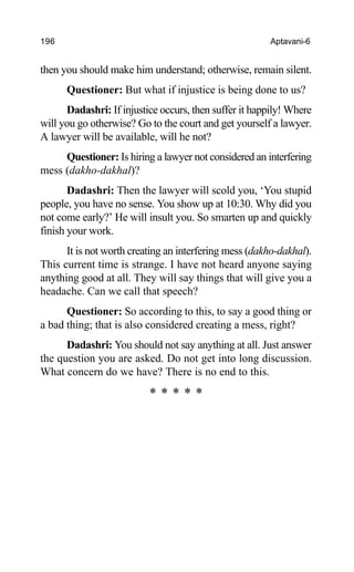 196 Aptavani-6
then you should make him understand; otherwise, remain silent.
Questioner: But what if injustice is being done to us?
Dadashri: If injustice occurs, then suffer it happily! Where
will you go otherwise? Go to the court and get yourself a lawyer.
A lawyer will be available, will he not?
Questioner: Is hiring a lawyer not considered an interfering
mess (dakho-dakhal)?
Dadashri: Then the lawyer will scold you, ‘You stupid
people, you have no sense. You show up at 10:30. Why did you
not come early?’ He will insult you. So smarten up and quickly
finish your work.
It is not worth creating an interfering mess (dakho-dakhal).
This current time is strange. I have not heard anyone saying
anything good at all. They will say things that will give you a
headache. Can we call that speech?
Questioner: So according to this, to say a good thing or
a bad thing; that is also considered creating a mess, right?
Dadashri: You should not say anything at all. Just answer
the question you are asked. Do not get into long discussion.
What concern do we have? There is no end to this.
* * * * *
 