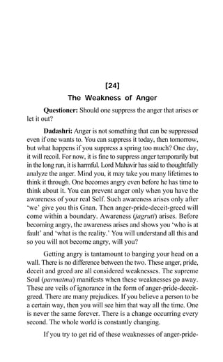 Aptavani-6 197
[24]
The Weakness of Anger
Questioner: Should one suppress the anger that arises or
let it out?
Dadashri: Anger is not something that can be suppressed
even if one wants to. You can suppress it today, then tomorrow,
but what happens if you suppress a spring too much? One day,
it will recoil. For now, it is fine to suppress anger temporarily but
in the long run, it is harmful. Lord Mahavir has said to thoughtfully
analyze the anger. Mind you, it may take you many lifetimes to
think it through. One becomes angry even before he has time to
think about it. You can prevent anger only when you have the
awareness of your real Self. Such awareness arises only after
‘we’ give you this Gnan. Then anger-pride-deceit-greed will
come within a boundary. Awareness (jagruti) arises. Before
becoming angry, the awareness arises and shows you ‘who is at
fault’ and ‘what is the reality.’ You will understand all this and
so you will not become angry, will you?
Getting angry is tantamount to banging your head on a
wall. There is no difference between the two. These anger, pride,
deceit and greed are all considered weaknesses. The supreme
Soul (parmatma) manifests when these weaknesses go away.
These are veils of ignorance in the form of anger-pride-deceit-
greed. There are many prejudices. If you believe a person to be
a certain way, then you will see him that way all the time. One
is never the same forever. There is a change occurring every
second. The whole world is constantly changing.
If you try to get rid of these weaknesses of anger-pride-
 