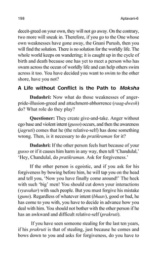 198 Aptavani-6
deceit-greed on your own, they will not go away. On the contrary,
two more will sneak in. Therefore, if you go to the One whose
own weaknesses have gone away, the Gnani Purush, then you
will find the solution. There is no solution for the worldly life. The
whole world keeps on wandering; it is caught up in the cycle of
birth and death because one has yet to meet a person who has
swam across the ocean of worldly life and can help others swim
across it too. You have decided you want to swim to the other
shore, have you not?
A Life without Conflict is the Path to Moksha
Dadashri: Now what do those weaknesses of anger-
pride-illusion-greed and attachment-abhorrence (raag-dwesh)
do? What role do they play?
Questioner: They create give-and-take. Anger without
ego base and violent intent (gusso) occurs, and then the awareness
(jagruti) comes that he (the relative-self) has done something
wrong. Then, is it necessary to do pratikraman for it?
Dadashri: If the other person feels hurt because of your
gusso or if it causes him harm in any way, then tell ‘Chandulal,’
‘Hey, Chandulal, do pratikraman. Ask for forgiveness.’
If the other person is egoistic, and if you ask for his
forgiveness by bowing before him, he will tap you on the head
and tell you, ‘Now you have finally come around!’ The heck
with such ‘big’ men! You should cut down your interactions
(vyavahar) with such people. But you must forgive his mistake
(guno). Regardless of whatever intent (bhaav), good or bad, he
has come to you with, you have to decide in advance how you
deal with him. You should not bother with the other person if he
has an awkward and difficult relative-self (prakruti).
If you have seen someone stealing for the last ten years,
if his prakruti is that of stealing, just because he comes and
bows down to you and asks for forgiveness, do you have to
 