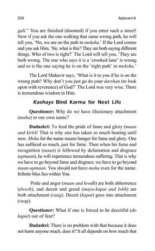 200 Aptavani-6
gali.” You are finished (doomed) if you enter such a street!
Now if you ask the one walking that same wrong path, he will
tell you, ‘No, we are on the path to moksha.’ If the Lord comes
and you ask Him, ‘Sir, what is this? They are both saying different
things. Who of two is right?’ The Lord will tell you, ‘They are
both wrong. The one who says it is a ‘crooked lane’ is wrong
and so is the one saying he is on the ‘right path’ to moksha.’
The Lord Mahavir says, ‘What is it to you if he is on the
wrong path? Why don’t you just go do your darshan (to look
upon with reverence) of God?’ The Lord was very wise. There
is tremendous wisdom in Him.
Kashays Bind Karma for Next Life
Questioner: Why do we have illusionary attachment
(moha) to our own name?
Dadashri: To feed the pride of fame and glory (maan
and kirti)! That is why one has taken so much beating until
now. Moha for the name means hunger for fame and glory. One
has suffered so much, just for fame. Then when his fame and
recognition (maan) is followed by defamation and disgrace
(upmaan), he will experience tremendous suffering. That is why
we have to go beyond fame and disgrace; we have to go beyond
maan-upmaan. You should not have moha even for the name.
Infinite bliss lies within You.
Pride and anger (maan and krodh) are both abhorrence
(dwesh), and deceit and greed (maya-kapat and lobh) are
both attachment (raag). Deceit (kapat) goes into attachment
(raag).
Questioner: What if one is forced to be deceitful (do
kapat) out of fear?
Dadashri: There is no problem with that because it does
not harm anyone much, does it? It all depends on how much that
 