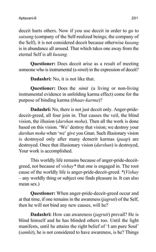 Aptavani-6 201
deceit hurts others. Now if you use deceit in order to go to
satsang (company of the Self-realized beings; the company of
the Self), it is not considered deceit because otherwise kusang
is in abundance all around. That which takes one away from the
eternal Self is all kusang.
Questioner: Does deceit arise as a result of meeting
someone who is instrumental (a nimit) in the expression of deceit?
Dadashri: No, it is not like that.
Questioner: Does the nimit (a living or non-living
instrumental evidence in unfolding karma effect) come for the
purpose of binding karma (bhaav-karma)?
Dadashri: No, there is not just deceit only. Anger-pride-
deceit-greed, all four join in. That causes the veil, the blind
vision, the illusion (darshan moha). Then all the work is done
based on this vision. ‘We’ destroy that vision; we destroy your
darshan moha when ‘we’ give you Gnan. Such illusionary vision
is destroyed only after many demerit karmas (paap) are
destroyed. Once that illusionary vision (darshan) is destroyed,
Your work is accomplished.
This worldly life remains because of anger-pride-deceit-
greed, not because of vishay* that one is engaged in. The root
cause of the worldly life is anger-pride-deceit-greed. *(Vishay
– any worldly thing or subject one finds pleasure in. It can also
mean sex.)
Questioner: When anger-pride-deceit-greed occur and
at that time, if one remains in the awareness (jagruti) of the Self,
then he will not bind any new causes, will he?
Dadashri: How can awareness (jagruti) prevail? He is
blind himself and he has blinded others too. Until the light
manifests, until he attains the right belief of ‘I am pure Soul’
(samkit), he is not considered to have awareness, is he? Things
 