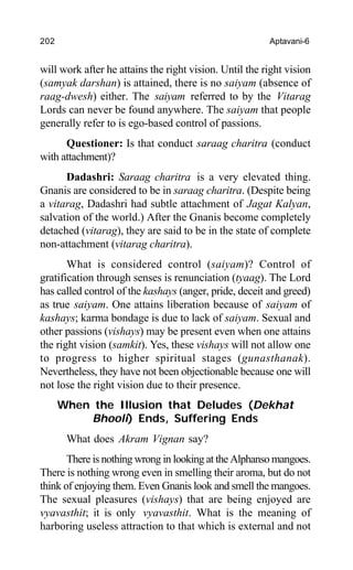 202 Aptavani-6
will work after he attains the right vision. Until the right vision
(samyak darshan) is attained, there is no saiyam (absence of
raag-dwesh) either. The saiyam referred to by the Vitarag
Lords can never be found anywhere. The saiyam that people
generally refer to is ego-based control of passions.
Questioner: Is that conduct saraag charitra (conduct
with attachment)?
Dadashri: Saraag charitra is a very elevated thing.
Gnanis are considered to be in saraag charitra. (Despite being
a vitarag, Dadashri had subtle attachment of Jagat Kalyan,
salvation of the world.) After the Gnanis become completely
detached (vitarag), they are said to be in the state of complete
non-attachment (vitarag charitra).
What is considered control (saiyam)? Control of
gratification through senses is renunciation (tyaag). The Lord
has called control of the kashays (anger, pride, deceit and greed)
as true saiyam. One attains liberation because of saiyam of
kashays; karma bondage is due to lack of saiyam. Sexual and
other passions (vishays) may be present even when one attains
the right vision (samkit). Yes, these vishays will not allow one
to progress to higher spiritual stages (gunasthanak).
Nevertheless, they have not been objectionable because one will
not lose the right vision due to their presence.
When the Illusion that Deludes (Dekhat
Bhooli) Ends, Suffering Ends
What does Akram Vignan say?
There is nothing wrong in looking at the Alphanso mangoes.
There is nothing wrong even in smelling their aroma, but do not
think of enjoying them. Even Gnanis look and smell the mangoes.
The sexual pleasures (vishays) that are being enjoyed are
vyavasthit; it is only vyavasthit. What is the meaning of
harboring useless attraction to that which is external and not
 