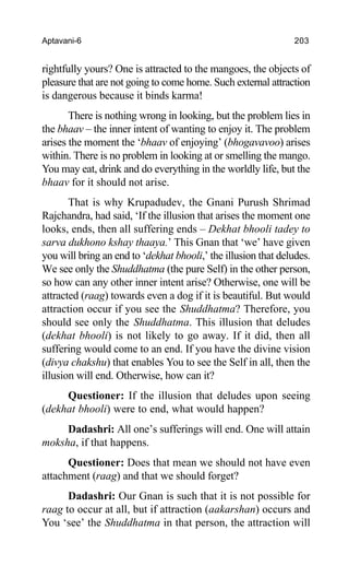 Aptavani-6 203
rightfully yours? One is attracted to the mangoes, the objects of
pleasure that are not going to come home. Such external attraction
is dangerous because it binds karma!
There is nothing wrong in looking, but the problem lies in
the bhaav – the inner intent of wanting to enjoy it. The problem
arises the moment the ‘bhaav of enjoying’ (bhogavavoo) arises
within. There is no problem in looking at or smelling the mango.
You may eat, drink and do everything in the worldly life, but the
bhaav for it should not arise.
That is why Krupadudev, the Gnani Purush Shrimad
Rajchandra, had said, ‘If the illusion that arises the moment one
looks, ends, then all suffering ends – Dekhat bhooli tadey to
sarva dukhono kshay thaaya.’ This Gnan that ‘we’ have given
you will bring an end to ‘dekhat bhooli,’ the illusion that deludes.
We see only the Shuddhatma (the pure Self) in the other person,
so how can any other inner intent arise? Otherwise, one will be
attracted (raag) towards even a dog if it is beautiful. But would
attraction occur if you see the Shuddhatma? Therefore, you
should see only the Shuddhatma. This illusion that deludes
(dekhat bhooli) is not likely to go away. If it did, then all
suffering would come to an end. If you have the divine vision
(divya chakshu) that enables You to see the Self in all, then the
illusion will end. Otherwise, how can it?
Questioner: If the illusion that deludes upon seeing
(dekhat bhooli) were to end, what would happen?
Dadashri: All one’s sufferings will end. One will attain
moksha, if that happens.
Questioner: Does that mean we should not have even
attachment (raag) and that we should forget?
Dadashri: Our Gnan is such that it is not possible for
raag to occur at all, but if attraction (aakarshan) occurs and
You ‘see’ the Shuddhatma in that person, the attraction will
 