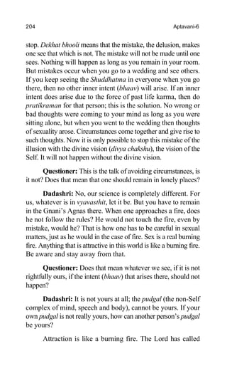 204 Aptavani-6
stop. Dekhat bhooli means that the mistake, the delusion, makes
one see that which is not. The mistake will not be made until one
sees. Nothing will happen as long as you remain in your room.
But mistakes occur when you go to a wedding and see others.
If you keep seeing the Shuddhatma in everyone when you go
there, then no other inner intent (bhaav) will arise. If an inner
intent does arise due to the force of past life karma, then do
pratikraman for that person; this is the solution. No wrong or
bad thoughts were coming to your mind as long as you were
sitting alone, but when you went to the wedding then thoughts
of sexuality arose. Circumstances come together and give rise to
such thoughts. Now it is only possible to stop this mistake of the
illusion with the divine vision (divya chakshu), the vision of the
Self. It will not happen without the divine vision.
Questioner: This is the talk of avoiding circumstances, is
it not? Does that mean that one should remain in lonely places?
Dadashri: No, our science is completely different. For
us, whatever is in vyavasthit, let it be. But you have to remain
in the Gnani’s Agnas there. When one approaches a fire, does
he not follow the rules? He would not touch the fire, even by
mistake, would he? That is how one has to be careful in sexual
matters, just as he would in the case of fire. Sex is a real burning
fire. Anything that is attractive in this world is like a burning fire.
Be aware and stay away from that.
Questioner: Does that mean whatever we see, if it is not
rightfully ours, if the intent (bhaav) that arises there, should not
happen?
Dadashri: It is not yours at all; the pudgal (the non-Self
complex of mind, speech and body), cannot be yours. If your
own pudgal is not really yours, how can another person’s pudgal
be yours?
Attraction is like a burning fire. The Lord has called
 