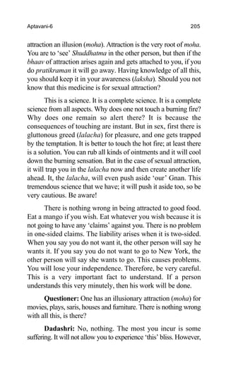 Aptavani-6 205
attraction an illusion (moha). Attraction is the very root of moha.
You are to ‘see’ Shuddhatma in the other person, but then if the
bhaav of attraction arises again and gets attached to you, if you
do pratikraman it will go away. Having knowledge of all this,
you should keep it in your awareness (laksha). Should you not
know that this medicine is for sexual attraction?
This is a science. It is a complete science. It is a complete
science from all aspects. Why does one not touch a burning fire?
Why does one remain so alert there? It is because the
consequences of touching are instant. But in sex, first there is
gluttonous greed (lalacha) for pleasure, and one gets trapped
by the temptation. It is better to touch the hot fire; at least there
is a solution. You can rub all kinds of ointments and it will cool
down the burning sensation. But in the case of sexual attraction,
it will trap you in the lalacha now and then create another life
ahead. It, the lalacha, will even push aside ‘our’ Gnan. This
tremendous science that we have; it will push it aside too, so be
very cautious. Be aware!
There is nothing wrong in being attracted to good food.
Eat a mango if you wish. Eat whatever you wish because it is
not going to have any ‘claims’ against you. There is no problem
in one-sided claims. The liability arises when it is two-sided.
When you say you do not want it, the other person will say he
wants it. If you say you do not want to go to New York, the
other person will say she wants to go. This causes problems.
You will lose your independence. Therefore, be very careful.
This is a very important fact to understand. If a person
understands this very minutely, then his work will be done.
Questioner: One has an illusionary attraction (moha) for
movies, plays, saris, houses and furniture. There is nothing wrong
with all this, is there?
Dadashri: No, nothing. The most you incur is some
suffering. It will not allow you to experience ‘this’ bliss. However,
 