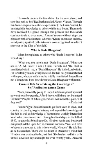 His words became the foundation for the new, direct, and
step-less path to Self-Realization called Akram Vignan. Through
his divine original scientific experiment (The Gnan Vidhi), he
imparted this knowledge to others within two hours. Thousands
have received his grace through this process and thousands
continue to do so even now. ‘Akram’ means without steps; an
elevator path or a shortcut, whereas ‘Kram’ means an orderly,
step-by-step spiritual path. Akram is now recognized as a direct
shortcut to the bliss of the Self.
Who is Dada Bhagwan?
When he explained to others who ‘Dada Bhagwan’ is, he
would say :
“What you see here is not ‘Dada Bhagwan’. What you
see is ‘A. M. Patel.’ I am a Gnani Purush and ‘He’ that is
manifested within me, is ‘Dada Bhagwan’. He is the Lord within.
He is within you and everyone else. He has not yet manifested
within you, whereas within me he is fully manifested. I myself am
not a Bhagwan. I too bow down to Dada Bhagwan within me.”
Current link for attaining the knowledge of
Self-Realization (Atma Gnan)
“I am personally going to impart siddhis (special spiritual
powers) to a few people. After I leave, will there not be a need
for them? People of future generations will need this path, will
they not?” ~ Dadashri
Param Pujya Dadashri used to go from town to town, and
country to country, to give satsang and impart the knowledge of
the Self as well as knowledge of harmonious worldly interaction
to all who came to see him. During his final days, in the fall of
1987, he gave his blessing to Dr. Niruben Amin and bestowed
his special siddhis upon her, to continue his work. “You will have
to become a mother to this whole world, Niruben” He told her
as he blessed her. There was no doubt in Dadashri’s mind that
Niruben was destined to be just that. She had served him with
utmost devotion day and night for over twenty years. Dadashri
7
 