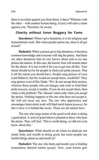 206 Aptavani-6
there is no claim against you from them, is there? Whereas with
the other – with another human being, it (sex) will start a claim
against you. Therefore, be aware.
Charity without Inner Beggary for Fame
Questioner: When I give donations, it is for religious and
humanitarian work. But when people praise me, does it all get
erased?
Dadashri: When a person gives big donations, it becomes
common knowledge and everyone will sing his praise. And there
are other donations that no one knows about and so no one
praises the donors. In this case, the karmic fruit will remain intact
for the donor. It is not worth it for you to get into all this. Your
intent should not be for people to feed your pride (maan). That
is all the intent you should have. People sang praises of even
Lord Mahavir, but He would not accept them, would He? They
sing praises even of this Dada; ‘We’ do not accept their praises,
whereas these people who are hungry and want to feed their
pride (maan), accept it readily. If you do not accept them, then
where is the problem? The ‘disease’ enters only when you accept
the praise. Nothing happens to the one who does not accept it.
He will not incur any loss. The one who appreciates and
encourages benevolent work will bind merit karma (punya). So
this is how it is behind the scene. These are all natural laws.
The one who sings praise of the good work done is doing
a good deed. A seed of good intent is planted in those who hear
the praise. They will feel, ‘This is worth doing, we did not even
know about this.’
Questioner: What should we do when we dedicate our
mind, body and wealth in doing good, but some people say
hurtful things about us and insult us?
Dadashri: The one who hurts and insults you is binding
tremendous demerit karma (paap). Now, your karma gets
 