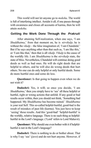 208 Aptavani-6
This world will not let anyone go to moksha. The world
is full of interfering intellect. Amidst it all, if one passes through
with awareness and closes all accounts of karma, then he will
attain moksha.
Getting the Work Done Through the Prakruti
After attaining Self-realization, when one says, ‘I am
Shuddhatma,’ from that moment on, he is nirvikalp; he is
without the vikalp – the false imagination of, ‘I am Chandulal.’
But if he says anything other than that such as, ‘I am like this,’
or ‘I am like that,’ then that is all vikalp. Vikalp is the cause of
the worldly life. I am Shuddhatma is the nirvikalp state, the
state of bliss. Nevertheless, Chandulal will continue doing good
deeds as well as bad ones. He will do right deeds that are
helpful to others, and he will also do wrong deeds that hurt
others. No one can do only helpful or only hurtful deeds. Some
do more hurtful ones and some do less.
Questioner: Is that going to happen even when we do
not wish it?
Dadashri: Yes, it will; so once you decide, ‘I am
Shuddhatma,’ then you simply have to ‘see’ all these helpful or
hurtful, right or wrong actions that unfold. If any good or bad
results occur within, then you should not think, ‘Something bad
happened. My Shuddhatma has become ruined.’ Shuddhatma
is your real Self. This so-called helpful-hurtful, good-bad is the
result of mistakes of past life (karma). You just have to keep
‘seeing’ those results. And this ‘good-bad’ ‘helpful-hurtful’ is
the worldly, relative language. There is no such thing as helpful-
hurtful in the Lord’s language. (‘Lord’ refers to Lord Mahavir).
Questioner: Why should one even bother with it if helpful-
hurtful is not in the Lord’s language?
Dadashri: There is nothing to do or bother about. That
is why I say ‘see’ (juvo) and do not hurt anyone. However, if
 