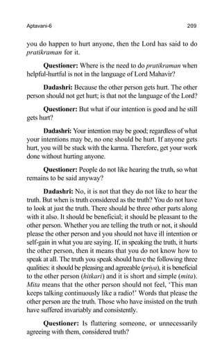 Aptavani-6 209
you do happen to hurt anyone, then the Lord has said to do
pratikraman for it.
Questioner: Where is the need to do pratikraman when
helpful-hurtful is not in the language of Lord Mahavir?
Dadashri: Because the other person gets hurt. The other
person should not get hurt; is that not the language of the Lord?
Questioner: But what if our intention is good and he still
gets hurt?
Dadashri: Your intention may be good; regardless of what
your intentions may be, no one should be hurt. If anyone gets
hurt, you will be stuck with the karma. Therefore, get your work
done without hurting anyone.
Questioner: People do not like hearing the truth, so what
remains to be said anyway?
Dadashri: No, it is not that they do not like to hear the
truth. But when is truth considered as the truth? You do not have
to look at just the truth. There should be three other parts along
with it also. It should be beneficial; it should be pleasant to the
other person. Whether you are telling the truth or not, it should
please the other person and you should not have ill intention or
self-gain in what you are saying. If, in speaking the truth, it hurts
the other person, then it means that you do not know how to
speak at all. The truth you speak should have the following three
qualities: it should be pleasing and agreeable (priya), it is beneficial
to the other person (hitkari) and it is short and simple (mita).
Mita means that the other person should not feel, ‘This man
keeps talking continuously like a radio!’ Words that please the
other person are the truth. Those who have insisted on the truth
have suffered invariably and consistently.
Questioner: Is flattering someone, or unnecessarily
agreeing with them, considered truth?
 
