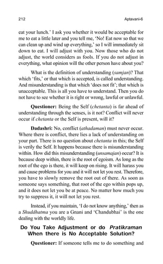 212 Aptavani-6
eat your lunch.’ I ask you whether it would be acceptable for
me to eat a little later and you tell me, ‘No! Eat now so that we
can clean up and wind up everything,’ so I will immediately sit
down to eat. I will adjust with you. Now those who do not
adjust, the world considers as fools. If you do not adjust in
everything, what opinion will the other person have about you?
What is the definition of understanding (samjan)? That
which ‘fits,’ or that which is accepted, is called understanding.
And misunderstanding is that which ‘does not fit’; that which is
unacceptable. This is all you have to understand. Then you do
not have to see whether it is right or wrong, lawful or unlawful.
Questioner: Being the Self (chetanta) is far ahead of
understanding through the senses, is it not? Conflict will never
occur if chetanta or the Self is present, will it?
Dadashri: No, conflict (athadaman) must never occur.
Where there is conflict, there lies a lack of understanding on
your part. There is no question about chetanta in this; the Self
is verily the Self. It happens because there is misunderstanding
within. How did this misunderstanding (unsamajan) occur? It is
because deep within, there is the root of egoism. As long as the
root of the ego is there, it will keep on rising. It will harass you
and cause problems for you and it will not let you rest. Therefore,
you have to slowly remove the root out of there. As soon as
someone says something, that root of the ego within pops up,
and it does not let you be at peace. No matter how much you
try to suppress it, it will not let you rest.
Instead, if you maintain, ‘I do not know anything,’ then as
a Shuddhatma you are a Gnani and ‘Chandubhai’ is the one
dealing with the worldly life.
Do You Take Adjustment or do Pratikraman
When there is No Acceptable Solution?
Questioner: If someone tells me to do something and
 