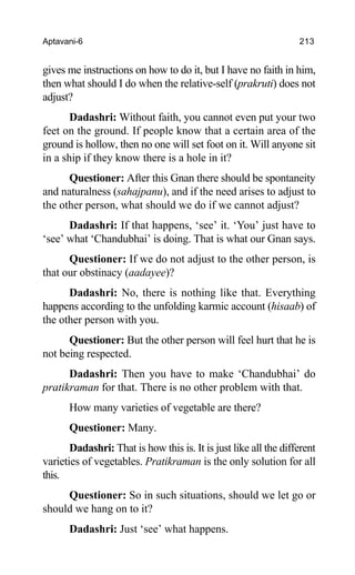 Aptavani-6 213
gives me instructions on how to do it, but I have no faith in him,
then what should I do when the relative-self (prakruti) does not
adjust?
Dadashri: Without faith, you cannot even put your two
feet on the ground. If people know that a certain area of the
ground is hollow, then no one will set foot on it. Will anyone sit
in a ship if they know there is a hole in it?
Questioner: After this Gnan there should be spontaneity
and naturalness (sahajpanu), and if the need arises to adjust to
the other person, what should we do if we cannot adjust?
Dadashri: If that happens, ‘see’ it. ‘You’ just have to
‘see’ what ‘Chandubhai’ is doing. That is what our Gnan says.
Questioner: If we do not adjust to the other person, is
that our obstinacy (aadayee)?
Dadashri: No, there is nothing like that. Everything
happens according to the unfolding karmic account (hisaab) of
the other person with you.
Questioner: But the other person will feel hurt that he is
not being respected.
Dadashri: Then you have to make ‘Chandubhai’ do
pratikraman for that. There is no other problem with that.
How many varieties of vegetable are there?
Questioner: Many.
Dadashri: That is how this is. It is just like all the different
varieties of vegetables. Pratikraman is the only solution for all
this.
Questioner: So in such situations, should we let go or
should we hang on to it?
Dadashri: Just ‘see’ what happens.
 