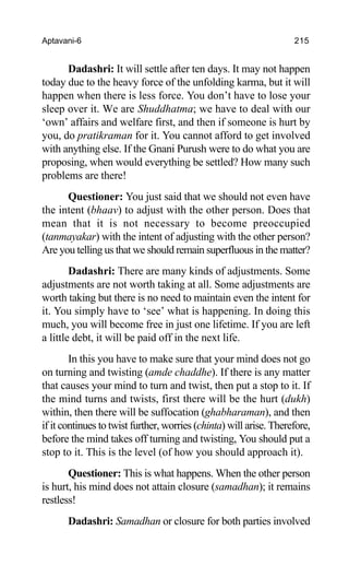 Aptavani-6 215
Dadashri: It will settle after ten days. It may not happen
today due to the heavy force of the unfolding karma, but it will
happen when there is less force. You don’t have to lose your
sleep over it. We are Shuddhatma; we have to deal with our
‘own’ affairs and welfare first, and then if someone is hurt by
you, do pratikraman for it. You cannot afford to get involved
with anything else. If the Gnani Purush were to do what you are
proposing, when would everything be settled? How many such
problems are there!
Questioner: You just said that we should not even have
the intent (bhaav) to adjust with the other person. Does that
mean that it is not necessary to become preoccupied
(tanmayakar) with the intent of adjusting with the other person?
Are you telling us that we should remain superfluous in the matter?
Dadashri: There are many kinds of adjustments. Some
adjustments are not worth taking at all. Some adjustments are
worth taking but there is no need to maintain even the intent for
it. You simply have to ‘see’ what is happening. In doing this
much, you will become free in just one lifetime. If you are left
a little debt, it will be paid off in the next life.
In this you have to make sure that your mind does not go
on turning and twisting (amde chaddhe). If there is any matter
that causes your mind to turn and twist, then put a stop to it. If
the mind turns and twists, first there will be the hurt (dukh)
within, then there will be suffocation (ghabharaman), and then
if it continues to twist further, worries (chinta) will arise. Therefore,
before the mind takes off turning and twisting, You should put a
stop to it. This is the level (of how you should approach it).
Questioner: This is what happens. When the other person
is hurt, his mind does not attain closure (samadhan); it remains
restless!
Dadashri: Samadhan or closure for both parties involved
 