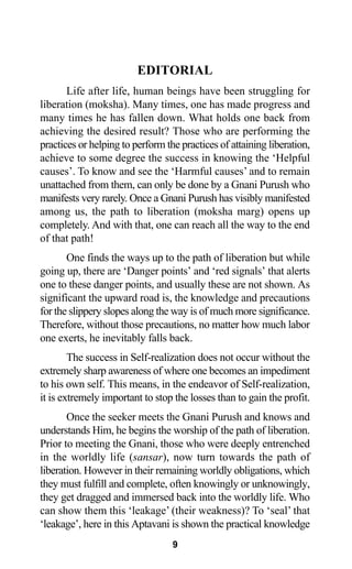 EDITORIAL
Life after life, human beings have been struggling for
liberation (moksha). Many times, one has made progress and
many times he has fallen down. What holds one back from
achieving the desired result? Those who are performing the
practices or helping to perform the practices of attaining liberation,
achieve to some degree the success in knowing the ‘Helpful
causes’. To know and see the ‘Harmful causes’ and to remain
unattached from them, can only be done by a Gnani Purush who
manifests very rarely. Once a Gnani Purush has visibly manifested
among us, the path to liberation (moksha marg) opens up
completely. And with that, one can reach all the way to the end
of that path!
One finds the ways up to the path of liberation but while
going up, there are ‘Danger points’ and ‘red signals’ that alerts
one to these danger points, and usually these are not shown. As
significant the upward road is, the knowledge and precautions
for the slippery slopes along the way is of much more significance.
Therefore, without those precautions, no matter how much labor
one exerts, he inevitably falls back.
The success in Self-realization does not occur without the
extremely sharp awareness of where one becomes an impediment
to his own self. This means, in the endeavor of Self-realization,
it is extremely important to stop the losses than to gain the profit.
Once the seeker meets the Gnani Purush and knows and
understands Him, he begins the worship of the path of liberation.
Prior to meeting the Gnani, those who were deeply entrenched
in the worldly life (sansar), now turn towards the path of
liberation. However in their remaining worldly obligations, which
they must fulfill and complete, often knowingly or unknowingly,
they get dragged and immersed back into the worldly life. Who
can show them this ‘leakage’ (their weakness)? To ‘seal’ that
‘leakage’, here in this Aptavani is shown the practical knowledge
9
 