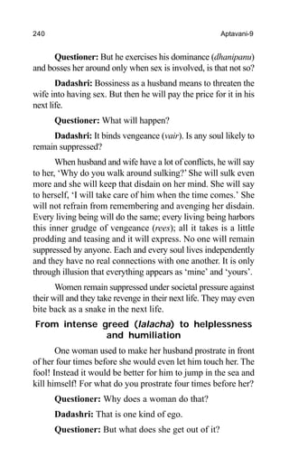 240 Aptavani-9
Questioner: But he exercises his dominance (dhanipanu)
and bosses her around only when sex is involved, is that not so?
Dadashri: Bossiness as a husband means to threaten the
wife into having sex. But then he will pay the price for it in his
next life.
Questioner: What will happen?
Dadashri: It binds vengeance (vair). Is any soul likely to
remain suppressed?
When husband and wife have a lot of conflicts, he will say
to her, ‘Why do you walk around sulking?’ She will sulk even
more and she will keep that disdain on her mind. She will say
to herself, ‘I will take care of him when the time comes.’ She
will not refrain from remembering and avenging her disdain.
Every living being will do the same; every living being harbors
this inner grudge of vengeance (rees); all it takes is a little
prodding and teasing and it will express. No one will remain
suppressed by anyone. Each and every soul lives independently
and they have no real connections with one another. It is only
through illusion that everything appears as ‘mine’ and ‘yours’.
Women remain suppressed under societal pressure against
their will and they take revenge in their next life. They may even
bite back as a snake in the next life.
From intense greed (lalacha) to helplessness
and humiliation
One woman used to make her husband prostrate in front
of her four times before she would even let him touch her. The
fool! Instead it would be better for him to jump in the sea and
kill himself! For what do you prostrate four times before her?
Questioner: Why does a woman do that?
Dadashri: That is one kind of ego.
Questioner: But what does she get out of it?
 