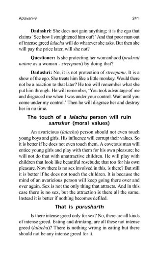Aptavani-9 241
Dadashri: She does not gain anything; it is the ego that
claims ‘See how I straightened him out?’ And that poor man out
of intense greed lalacha will do whatever she asks. But then she
will pay the price later, will she not?
Questioner: Is she protecting her womanhood (prakruti
nature as a woman - streepanu) by doing that?
Dadashri: No, it is not protection of streepanu. It is a
show of the ego. She treats him like a little monkey. Would there
not be a reaction to that later? He too will remember what she
put him through. He will remember, ‘You took advantage of me
and disgraced me when I was under your control. Wait until you
come under my control.’ Then he will disgrace her and destroy
her in no time.
The touch of a lalachu person will ruin
samskar (moral values)
An avaricious (lalachu) person should not even touch
young boys and girls. His influence will corrupt their values. So
it is better if he does not even touch them. A covetous man will
entice young girls and play with them for his own pleasure; he
will not do that with unattractive children. He will play with
children that look like beautiful rosebuds; that too for his own
pleasure. Now there is no sex involved in this, is there? But still
it is better if he does not touch the children. It is because the
mind of an avaricious person will keep going there over and
over again. Sex is not the only thing that attracts. And in this
case there is no sex, but the attraction is there all the same.
Instead it is better if nothing becomes defiled.
That is purusharth
Is there intense greed only for sex? No, there are all kinds
of intense greed. Eating and drinking, are all these not intense
greed (lalacha)? There is nothing wrong in eating but there
should not be any intense greed for it.
 